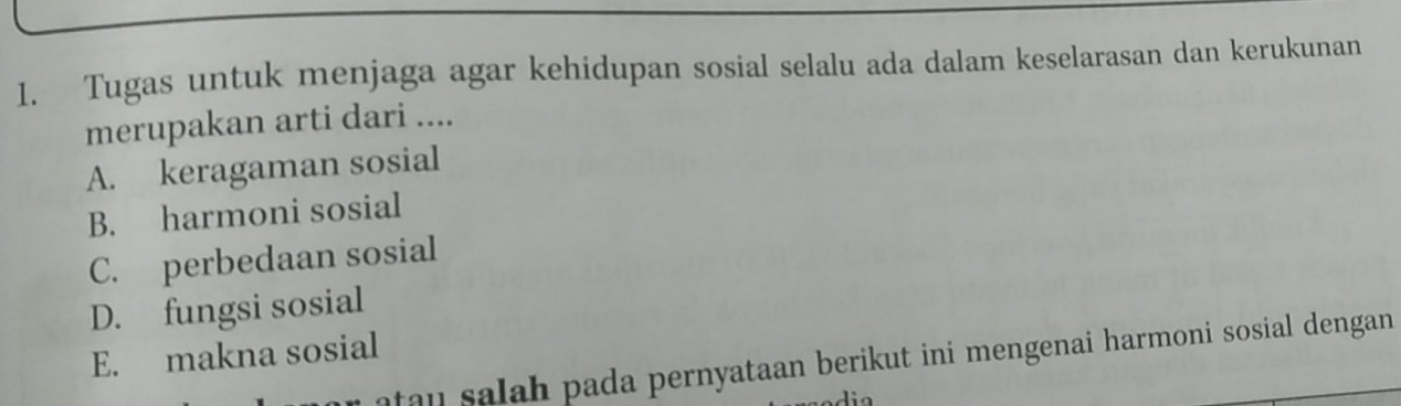 Tugas untuk menjaga agar kehidupan sosial selalu ada dalam keselarasan dan kerukunan
merupakan arti dari ....
A. keragaman sosial
B. harmoni sosial
C. perbedaan sosial
D. fungsi sosial
E. makna sosial
atau salah pada pernyataan berikut ini mengenai harmoni sosial dengan.