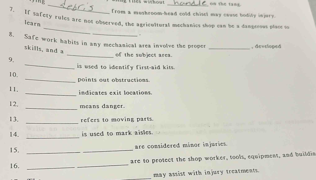 rying 
_g tiles without _on the tang 
from a mushroom-head cold chisel may cause bodily injury. 
_ 
7. If safety rules are not observed, the agricultural mechanics shop can be a dangerous place to 
learn 
_ 
. 
8. Safe work habits in any mechanical area involve the proper 
_, developed 
skills, and a 
_of the subject area. 
_ 
9. 
is used to identify first-aid kits. 
_ 
10. 
points out obstructions. 
11. 
_indicates exit locations. 
12. _means danger. 
13. _refers to moving parts. 
14. _is used to mark aisles. 
15. __are considered minor injuries. 
_ 
are to protect the shop worker, tools, equipment, and buildin 
16._ 
_may assist with injury treatments.