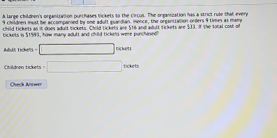 A large children's organization purchases tickets to the circus. The organization has a strict rule that every
9 children must be accompanvied by one adult guardian. Hence, the organization orders 9 times as many 
child tickets as it does adult tickets, Child tickets are $16 and adult tickets are $33. If the total cost of 
tickets is $1593, how many adult and child tickets were purchased 
Adult tickets =□ tickets
Children tickets =□ nckets
Check Answer