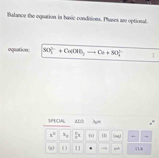 Balance the equation in basic conditions. Phases are optional. 
equation: SO_3^((2-)+Co(OH)_2)to Co+SO_4^((2-)
SPECIAL △ sumlimits Q λμπ
x^0) x_□   □ /□  x (s) (1) (aq) 
(g) ( ) [ ] CLR