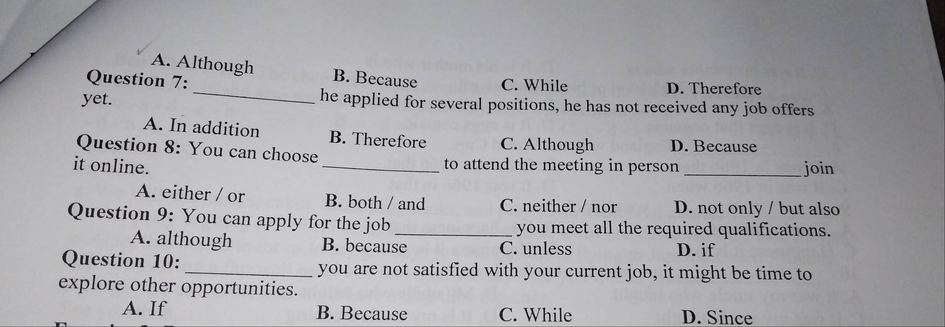 A. Although B. Because
Question 7: C. While
D. Therefore
yet.
he applied for several positions, he has not received any job offers
A. In addition B. Therefore
C. Although D. Because
Question 8: You can choose
it online. _to attend the meeting in person _join
A. either / or B. both / and C. neither / nor
D. not only / but also
Question 9: You can apply for the job_
you meet all the required qualifications.
A. although B. because
C. unless D. if
Question 10:
_you are not satisfied with your current job, it might be time to
explore other opportunities.
A. If B. Because C. While D. Since