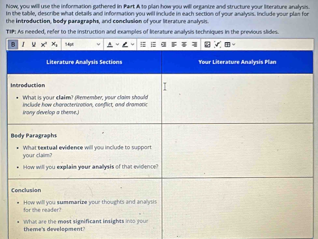 Now, you will use the information gathered in Part A to plan how you will organize and structure your literature analysis.
In the table, describe what details and information you will include in each section of your analysis. Include your plan for
the introduction, body paragraphs, and conclusion of your literature analysis.
TIP: As needed, refer to the instruction and examples of literature analysis techniques in the previous slides.
theme's development?