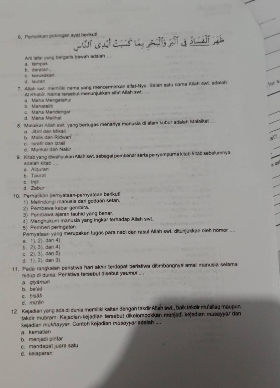 Perhatikan potongan ayat berikut!
Arti lafal yang bergaris bawah adalah ....
a. tampak
b. daratan .
c. kerusakan
d. lautan
7. Allah swt. memiliki nama yang mencerminkan sifat-Nya, Salah satu nama Allah swt. adalah
, for a
Al Khabir Nama tersebut menunjukkan sifat Allah swt. ....
a. Maha Mengetahui
b. Mahateliti
c. Maha Mendengar
d. Maha Melihat
8. Malaikat Allah swt. yang bertugas menanya manusia di alam kubur adalah Malaikat ....
a. Jibril dan Mikail
b. Malik dan Ridwan
,el?
c. Israfil dan Izrail
d. Munkar dan Nakir
9. Kitab yang diwahyukan Allah swt. sebagai pembenar serta penyempurna kitab-kitab sebelumnya
adalah kitab ....
o as
a. Alquran
b. Taurat
c. Injil
d. Zabur
10. Perhatikan pernyataan-pernyataan berikut!
1) Melindungi manusia dari godaan setan.
2) Pembawa kabar gembira.
3) Pembawa ajaran tauhid yang benar.
4) Menghukum manusia yang ingkar terhadap Allah swt.
5) Pemberi peringatan.
Pernyataan yang merupakan tugas para nabi dan rasul Allah swt. ditunjukkan oleh nomor ....
a. 1), 2), dan 4)
b. 2), 3), dan 4)
c. 2), 3), dan 5)
d. 1), 2), dan 3)
11. Pada rangkaian peristiwa hari akhir terdapat peristiwa ditimbangnya amal manusia selama
hidup di dunia. Peristiwa tersebut disebut yaumul ....
a. qiyāmah
b. ba'aś
c. ḥisāb
d. mizān
12. Kejadian yang ada di dunia memiliki kaitan dengan takdir Allah swt., baik takdir mu'allaq maupun
takdir mubram. Kejadian-kejadian tersebut dikelompokkan menjadi kejadian musayyar dan
kejadian mukhayyar. Contoh kejadian musayyar adalah ....
a. kematian
b. menjadi pintar
c. mendapat juara satu
d. kelaparan