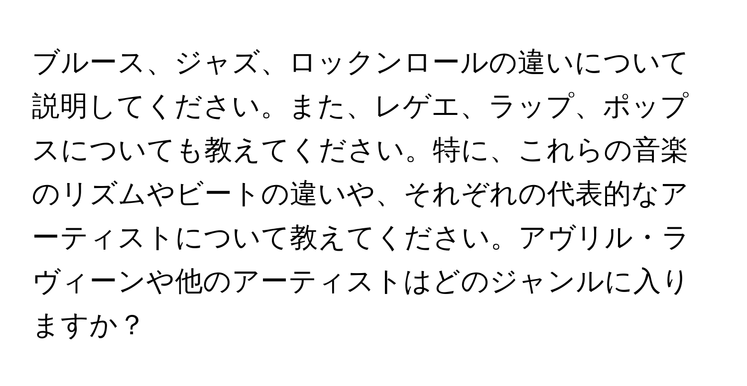 ブルース、ジャズ、ロックンロールの違いについて説明してください。また、レゲエ、ラップ、ポップスについても教えてください。特に、これらの音楽のリズムやビートの違いや、それぞれの代表的なアーティストについて教えてください。アヴリル・ラヴィーンや他のアーティストはどのジャンルに入りますか？