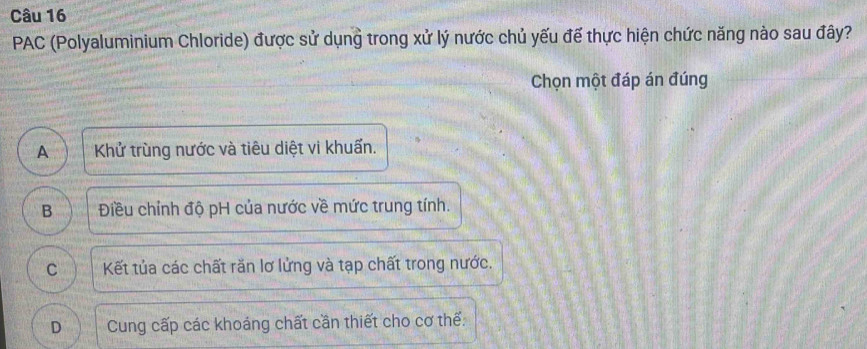 PAC (Polyaluminium Chloride) được sử dụng trong xử lý nước chủ yếu đế thực hiện chức năng nào sau đây?
Chọn một đáp án đúng
A Khử trùng nước và tiêu diệt vi khuẩn.
B Điều chỉnh độ pH của nước về mức trung tính.
C Kết tủa các chất răn lơ lửng và tạp chất trong nước.
D Cung cấp các khoáng chất cần thiết cho cơ thể: