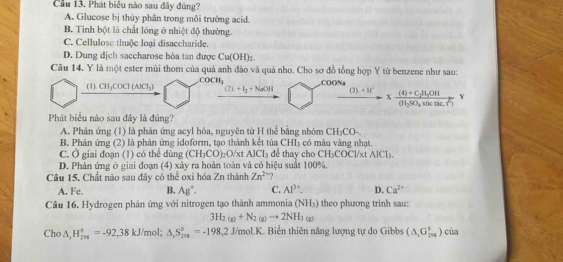 Cầu 13. Phát biểu nào sau đây đúng?
A. Glucose bị thủy phân trong môi trường acid.
B. Tinh bột là chất lỏng ở nhiệt độ thường.
C. Cellulose thuộc loại disaccharide.
D. Dung dịch saccharose hòa tan được Cu(OH)₂.
Câu 14. Y là một ester mùi thom của quả anh đào và quả nho. Cho sơ đồ tổng hợp Y từ benzene như sau:
COCH_3
(1). CH_3COCl(AlCl_3) COONa
(2).+I_2+NaOH
 ((3).+H^+)/to   xfrac (4)+C_2H_5OH(H_2SO_4* (ictac,t^6)Y
Phát biểu nào sau đây là đúng?
A. Phản ứng (1) là phản ứng acyl hóa, nguyên tử H thế bằng nhóm CH₃CO-.
B. Phản ứng (2) là phản ứng idoform, tạo thành kết tủa CHI₃ có màu vàng nhạt.
C. Ở giai đoạn (1) có thể dùng (CH_3CO)_2O/xtAlCI_3 để thay cho CH₃COCl/xt AlCI_3.
D. Phản ứng ở giai đoạn (4) xảy ra hoàn toàn và có hiệu suất 100%.
Câu 15. Chất nào sau đây có thể oxi hóa Zn thành Zn^2 ?
A. Fe. B. Ag^+. C. Al^(3+). D. Ca^(2+)
Câu 16. Hydrogen phản ứng với nitrogen tạo thành ammonia (NH₃) theo phương trình sau:
3H_2(g)+N_2(g)to 2NH_3(g)
Cho △ _rH_(298)^0=-92,38kJ/ /mol; △ _rS_(298)°=-198,2J/mol.K. Biến thiên năng lượng tự do Gibbs (△ _rG_(298)^0 ) của