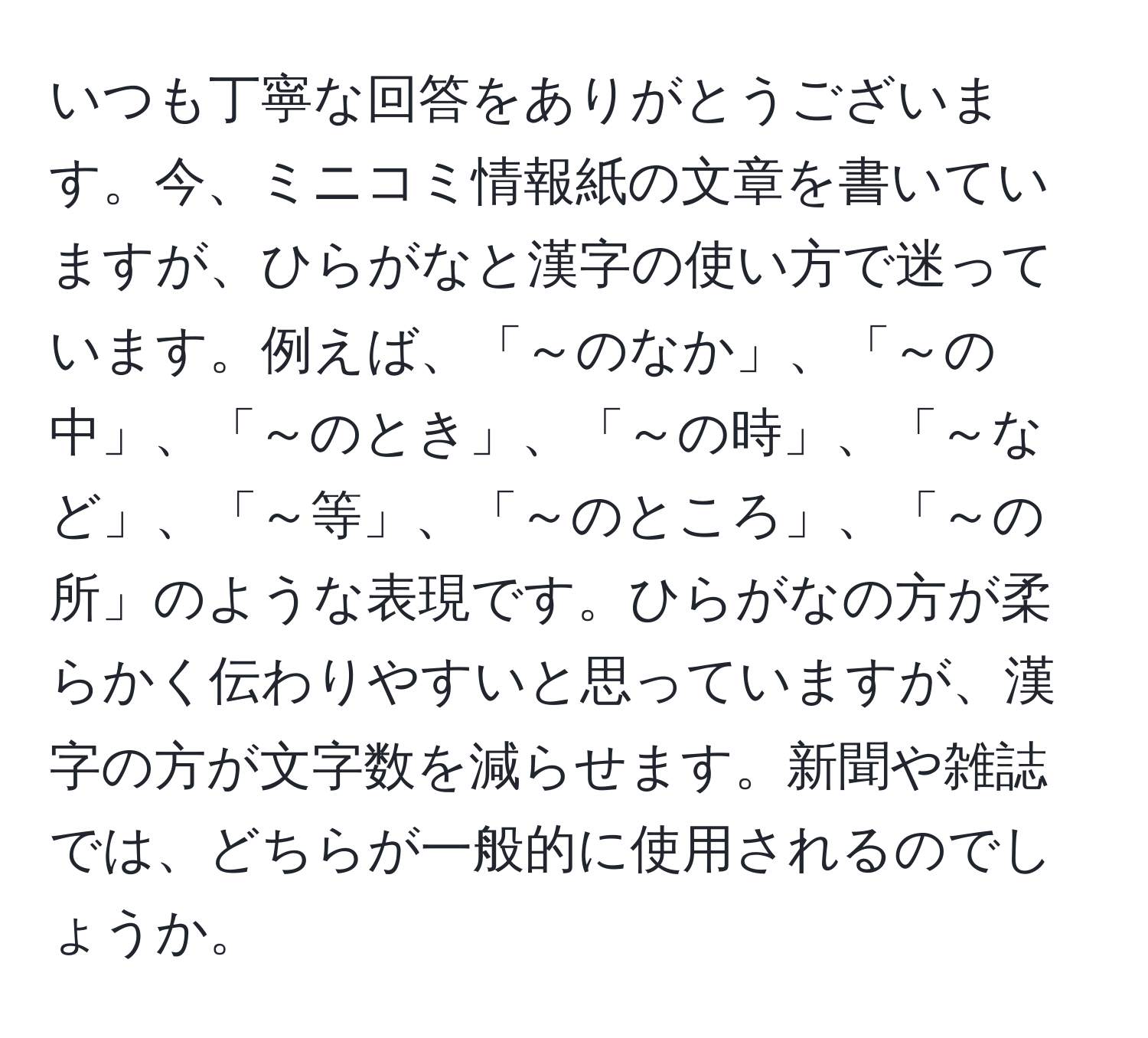 いつも丁寧な回答をありがとうございます。今、ミニコミ情報紙の文章を書いていますが、ひらがなと漢字の使い方で迷っています。例えば、「～のなか」、「～の中」、「～のとき」、「～の時」、「～など」、「～等」、「～のところ」、「～の所」のような表現です。ひらがなの方が柔らかく伝わりやすいと思っていますが、漢字の方が文字数を減らせます。新聞や雑誌では、どちらが一般的に使用されるのでしょうか。