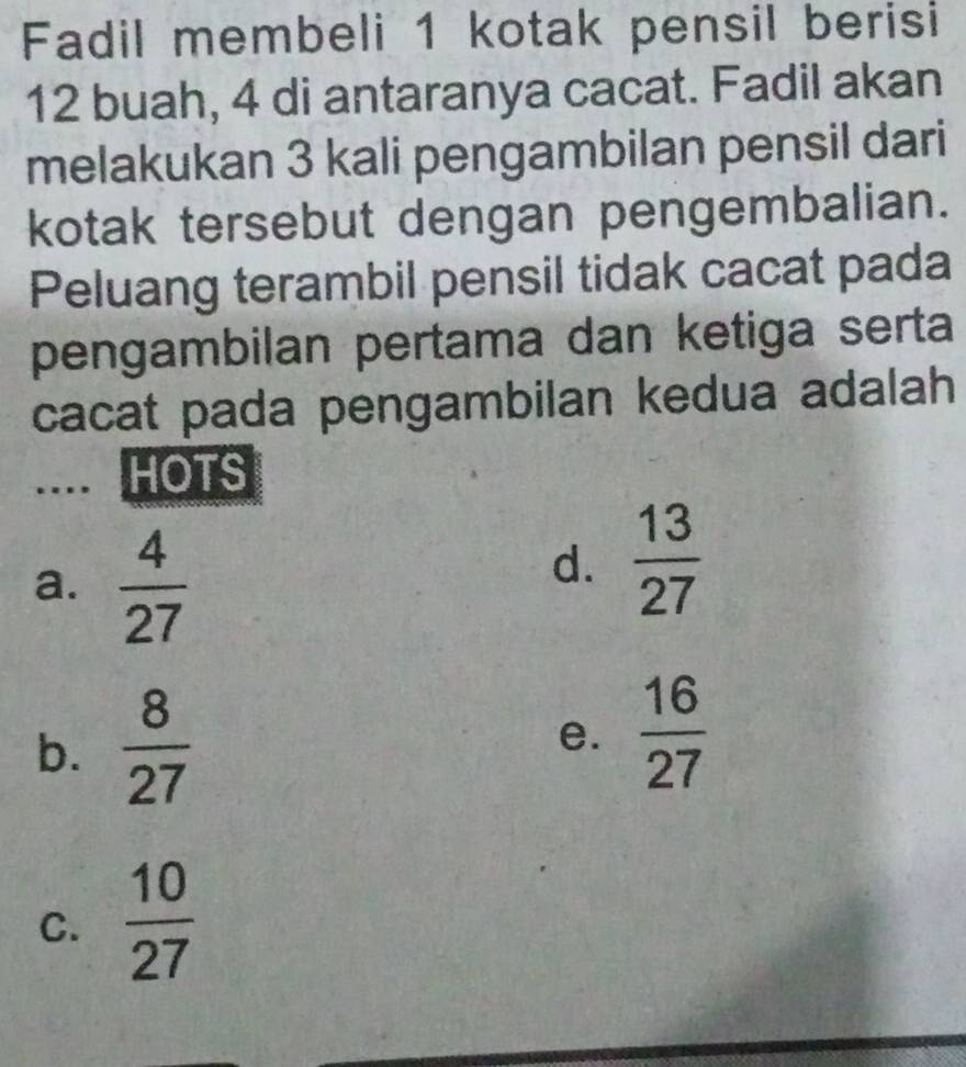 Fadil membeli 1 kotak pensil berisi
12 buah, 4 di antaranya cacat. Fadil akan
melakukan 3 kali pengambilan pensil dari
kotak tersebut dengan pengembalian.
Peluang terambil pensil tidak cacat pada
pengambilan pertama dan ketiga serta
cacat pada pengambilan kedua adalah
... HOTS
a.  4/27 
d.  13/27 
b.  8/27 
e.  16/27 
C.  10/27 