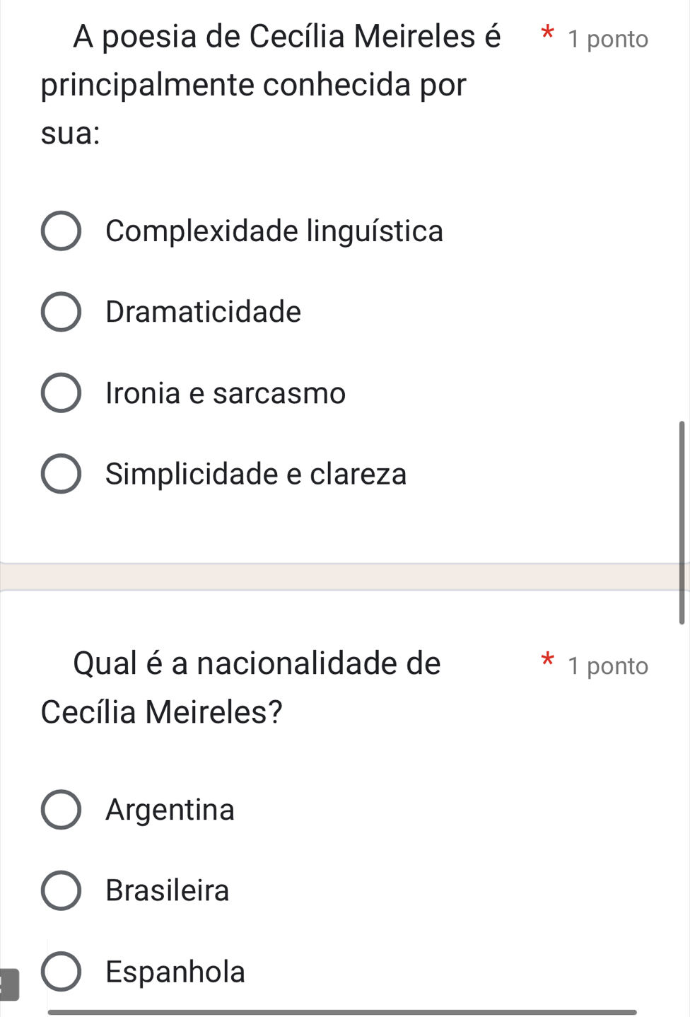 A poesia de Cecília Meireles é * 1 ponto
principalmente conhecida por
sua:
Complexidade linguística
Dramaticidade
Ironia e sarcasmo
Simplicidade e clareza
Qual é a nacionalidade de 1 ponto
Cecília Meireles?
Argentina
Brasileira
Espanhola