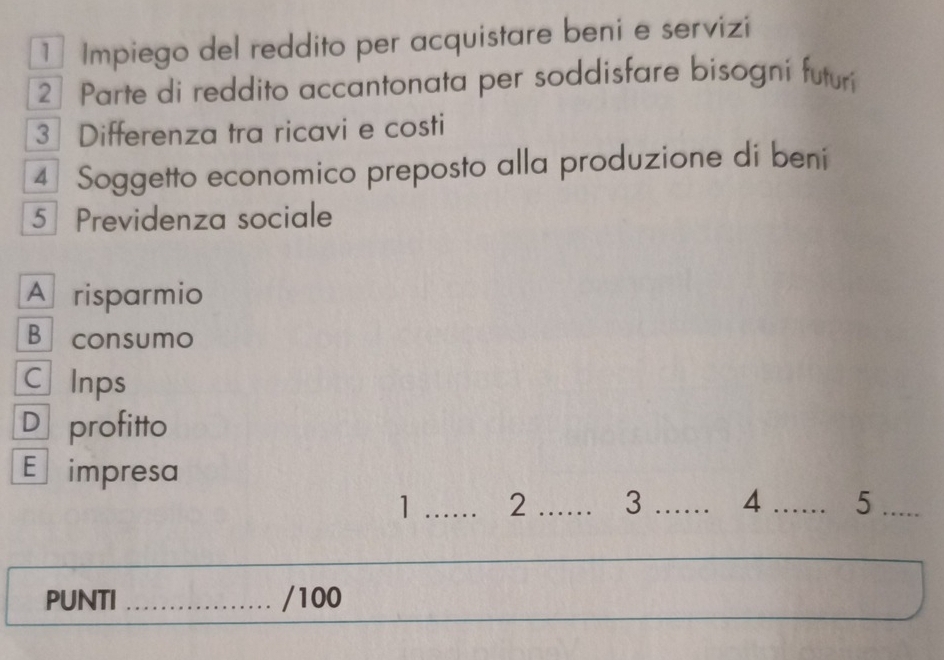 ¹ Impiego del reddito per acquistare beni e servizi
2 Parte di reddito accantonata per soddisfare bisogni futuri
3 Differenza tra ricavi e costi
4 Soggetto economico preposto alla produzione di beni
5 ] Previdenza sociale
A risparmio
Bconsumo
C Inps
D profitto
E impresa
1 _2 _3 _4 _5_
PUNTI _/100