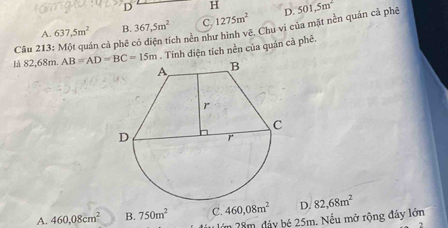 Một quán cả phê có diện tích nền như hình vẽ. Chu vị của mặt nền quán cả phê 637,5m^2 B. 367,5m^2 C. 1275m^2 D. 501,5m^2
A.
là 82,68m. AB=AD=BC=15m. Tính diện tích nền của quán cả phê.
A. 460,08cm^2 B. 750m^2 C. 460,08m^2 D. 82,68m^2
lớn 28m, đảy bé 25m. Nếu mở rộng đáy lớn
2