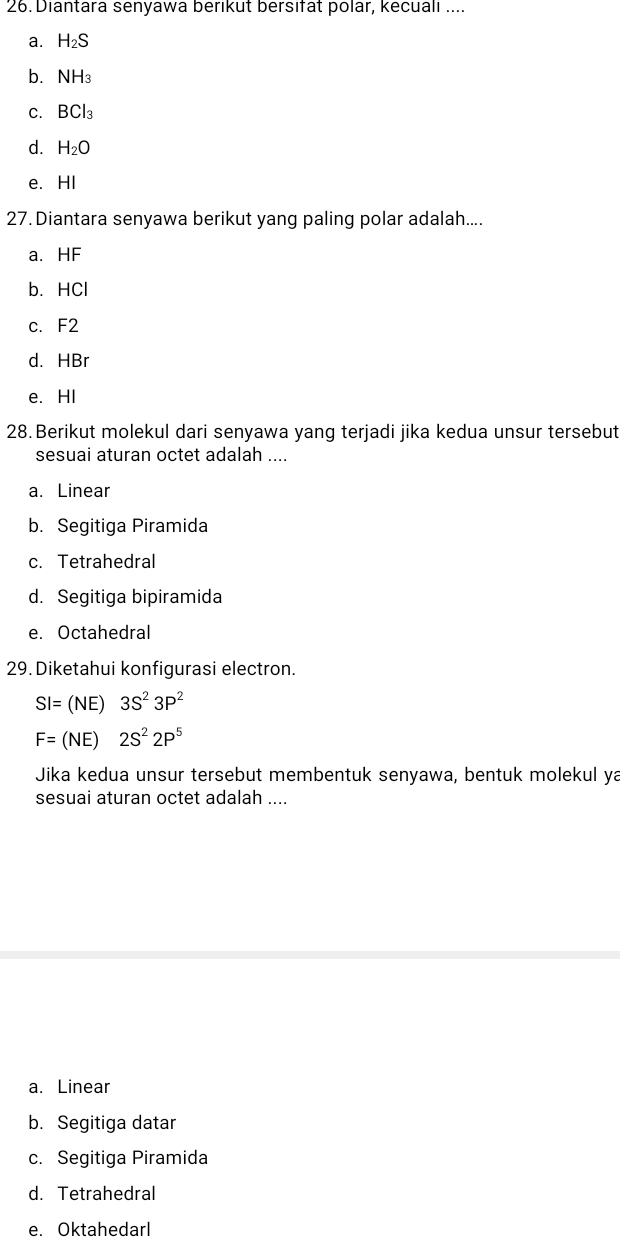 Diantara senyawa berıkut bersıfat polar, kecualı ....
a. H_2S
b. NH_3
C. BCl_3
d. H_2O
e. HI
27. Diantara senyawa berikut yang paling polar adalah....
a. HF
b. HCl
c. F2
d. HBr
e. HI
28.Berikut molekul dari senyawa yang terjadi jika kedua unsur tersebut
sesuai aturan octet adalah ....
a. Linear
b. Segitiga Piramida
c. Tetrahedral
d. Segitiga bipiramida
e. Octahedral
29. Diketahui konfigurasi electron.
SI=(NE)3S^23P^2
F=(NE)2S^22P^5
Jika kedua unsur tersebut membentuk senyawa, bentuk molekul ya
sesuai aturan octet adalah ....
a. Linear
b. Segitiga datar
c. Segitiga Piramida
d. Tetrahedral
e. Oktahedarl