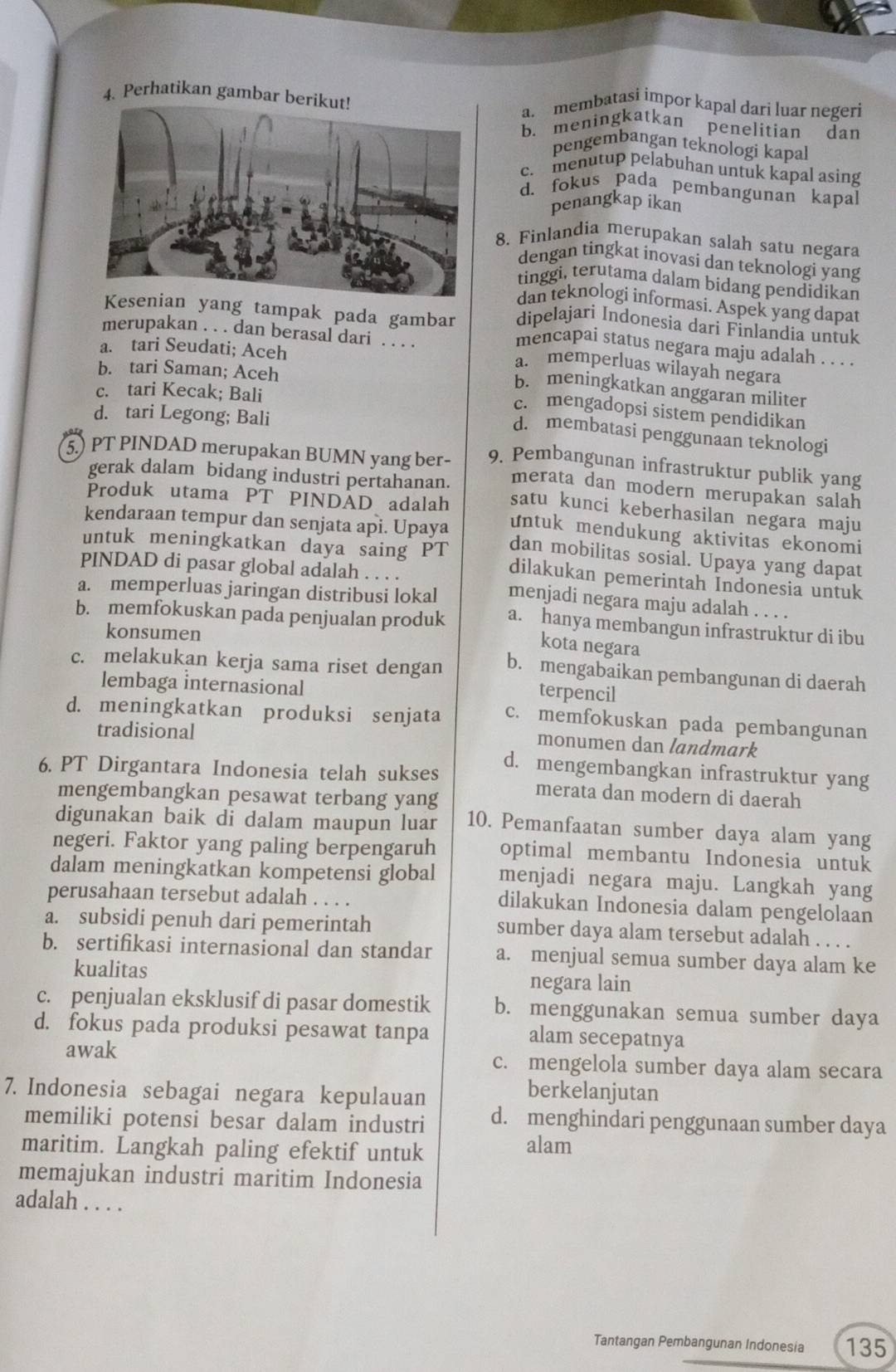 Perhatikan gambar bea. membatasi impor kapal dari luar negeri
b. meningkatkan penelitian dan
pengembangan teknologi kapal
c. menutup pelabuhan untuk kapal asing
d. fokus pada pembangunan kapal
penangkap ikan
8. Finlandia merupakan salah satu negara
dengan tingkat inovasi dan teknologi yang
tinggi, terutama dalam bidang pendidikan
dan teknologi informasi. Aspek yang dapat
dipelajari Indonesia dari Finlandia untuk
yang tampak pada gambar mencapai status negara maju adalah . . . .
merupakan . . . dan berasal dari . . . .
a. tari Seudati; Aceh
a. memperluas wilayah negara
b. tari Saman; Aceh
b. meningkatkan anggaran militer
c. tari Kecak; Bali
c. mengadopsi sistem pendidikan
d. tari Legong; Bali
d. membatasi penggunaan teknologi
5.) PT PINDAD merupakan BUMN yang ber- 9. Pembangunan infrastruktur publik yang
merata dan modern merupakan salah
gerak dalam bidang industri pertahanan. satu kunci keberhasilan negara maju
Produk utama PT PINDÀD adalah untuk mendukung aktivitas ekonomi
kendaraan tempur dan senjata api. Upaya dan mobilitas sosial. Upaya yang dapat
untuk meningkatkan daya saing PT dilakukan pemerintah Indonesia untuk
PINDAD di pasar global adalah . . . .
a. memperluas jaringan distribusi lokal menjadi negara maju adalah . . . .
b. memfokuskan pada penjualan produk a. hanya membangun infrastruktur di ibu
konsumen
kota negara
c. melakukan kerja sama riset dengan b. mengabaikan pembangunan di daerah
lembaga internasional
terpencil
d. meningkatkan produksi senjata c. memfokuskan pada pembangunan
tradisional
monumen dan landmark
d. mengembangkan infrastruktur yang
6. PT Dirgantara Indonesia telah sukses merata dan modern di daerah
mengembangkan pesawat terbang yang
digunakan baik di dalam maupun luar 10. Pemanfaatan sumber daya alam yang
negeri. Faktor yang paling berpengaruh optimal membantu Indonesia untuk
dalam meningkatkan kompetensi global menjadi negara maju. Langkah yang
perusahaan tersebut adalah . . . .
dilakukan Indonesia dalam pengelolaan
a. subsidi penuh dari pemerintah sumber daya alam tersebut adalah . . . .
b. sertifikasi internasional dan standar a. menjual semua sumber daya alam ke
kualitas negara lain
c. penjualan eksklusif di pasar domestik b. menggunakan semua sumber daya
d. fokus pada produksi pesawat tanpa alam secepatnya
awak c. mengelola sumber daya alam secara
7. Indonesia sebagai negara kepulauan
berkelanjutan
memiliki potensi besar dalam industri d. menghindari penggunaan sumber daya
maritim. Langkah paling efektif untuk alam
memajukan industri maritim Indonesia
adalah . . . .
Tantangan Pembangunan Indonesia 135