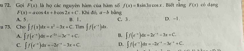 Gọi F(x) là họ các nguyên hàm của hàm số f(x)=8sin 3xcos x. Biết rằng F(x) có dạng
F(x)=acos 4x+bcos 2x+C. Khi đó, a-b bằng
A. 5. B. 1. C. 3. D. -1.
u 73. Cho ∈t f(x)dx=x^2-3x+C , Tìm ∈t f(e^(-x))dx.
A. ∈t f(e^(-x))dx=e^(-2x)-3e^(-x)+C. B. ∈t f(e^(-x))dx=2e^(-x)-3x+C.
D.
C. ∈t f(e^(-x))dx=-2e^(-x)-3x+C. ∈t f(e^(-x))dx=-2e^(-x)-3e^(-x)+C.