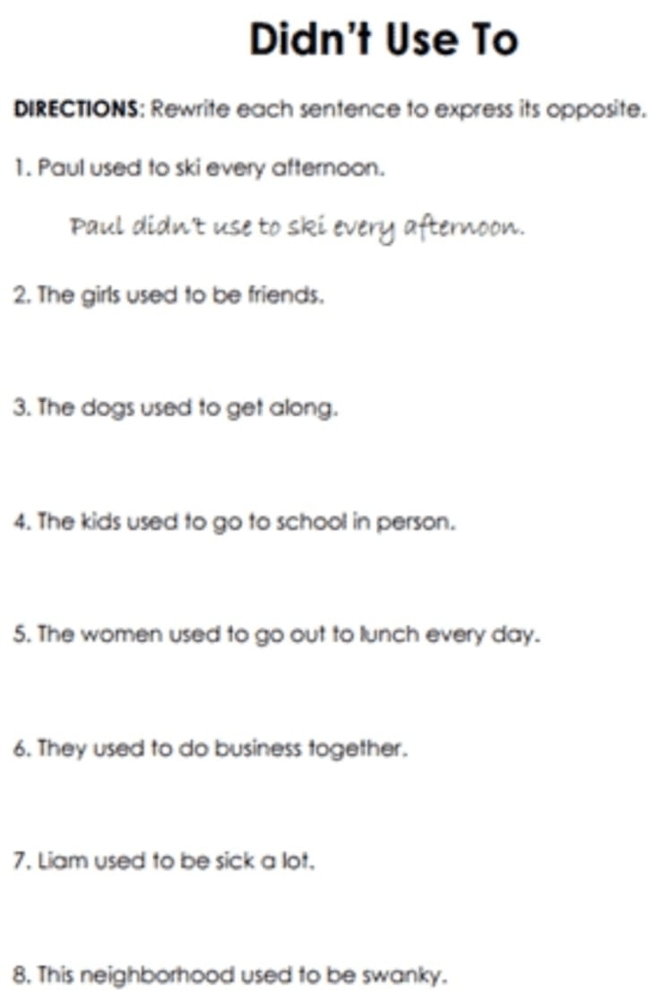 Didn't Use To 
DIRECTIONS: Rewrite each sentence to express its opposite. 
1. Paul used to ski every afternoon. 
Paul didn't use to ski every afternoon. 
2. The girls used to be friends. 
3. The dogs used to get along. 
4. The kids used to go to school in person. 
5. The women used to go out to lunch every day. 
6. They used to do business together. 
7. Liam used to be sick a lot. 
8. This neighborhood used to be swanky.