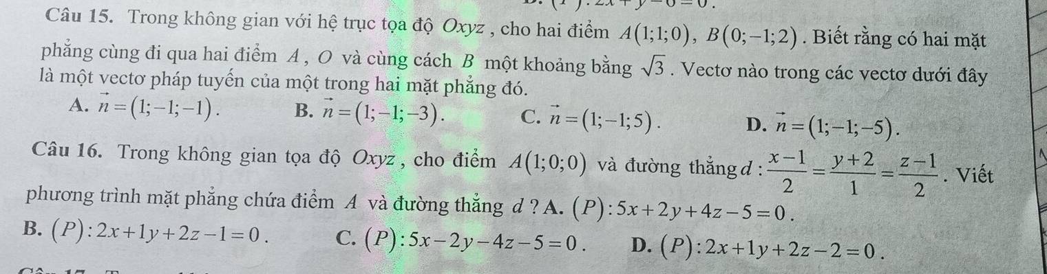 Trong không gian với hệ trục tọa độ Oxyz , cho hai điểm A(1;1;0), B(0;-1;2). Biết rằng có hai mặt
phẳng cùng đi qua hai điểm A , O và cùng cách B một khoảng bằng sqrt(3). Vectơ nào trong các vectơ dưới đây
là một vectơ pháp tuyến của một trong hai mặt phẳng đó.
A. vector n=(1;-1;-1). B. vector n=(1;-1;-3). C. vector n=(1;-1;5). D. vector n=(1;-1;-5). 
Câu 16. Trong không gian tọa độ Oxyz, cho điểm A(1;0;0) và đường thắng d :  (x-1)/2 = (y+2)/1 = (z-1)/2 . Viết
phương trình mặt phẳng chứa điểm A và đường thẳng d ? A. (P): 5x+2y+4z-5=0.
B. (P):2x+1y+2z-1=0. C. (P):5x-2y-4z-5=0. D. (P):2x+1y+2z-2=0.