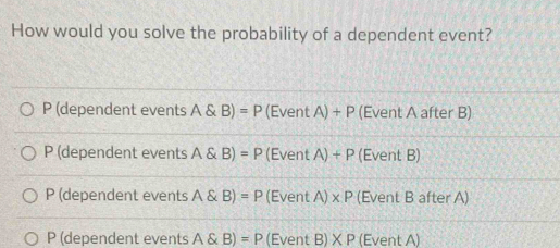 How would you solve the probability of a dependent event?
P (dependent events A B)=P (EventA)+P (Event A after B)
P (dependent events A B)=P (EventA)+P (Event B)
P (dependent events A B)=P E entA)* P (Event B after A)
P (dependent events A B)=P (Even (B)XP (Event A)