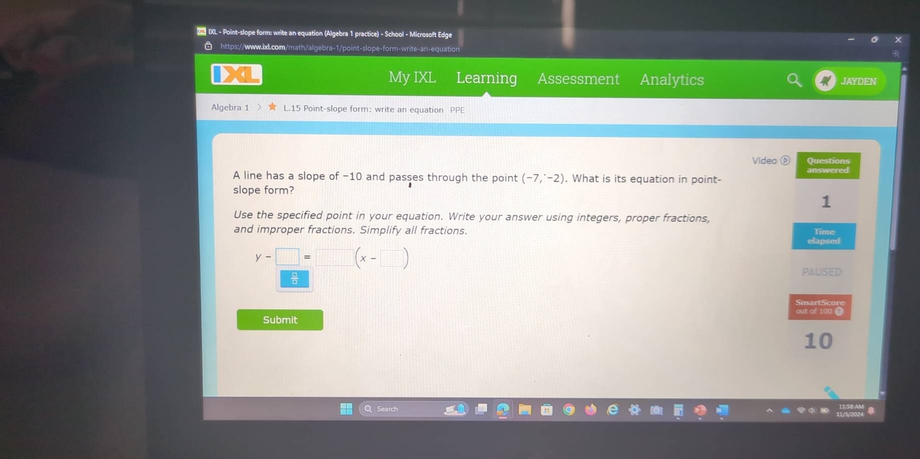 D2 IXL - Point-slope form: write an equation (Algebra 1 practice) - School - Microsoft Edge 
https://www.ixl.com/math/algebra-1/point-slope-form-write-an-equatio 
My IXL Learning Assessment Analytics JAYDEN 
Algebra 1 L.15 Point-slope form: write an equation PPE 
Video ( Questions 
answered 
A line has a slope of −10 and passes through the point (-7,^· -2). What is its equation in point- 
slope form? 
1 
Use the specified point in your equation. Write your answer using integers, proper fractions, 
and improper fractions. Simplify all fractions. Time 
elapsed
y-□ =□ (x-□ )

PAUSED 
SmartScore 
Submit out of 100 t 
10 
Q Search