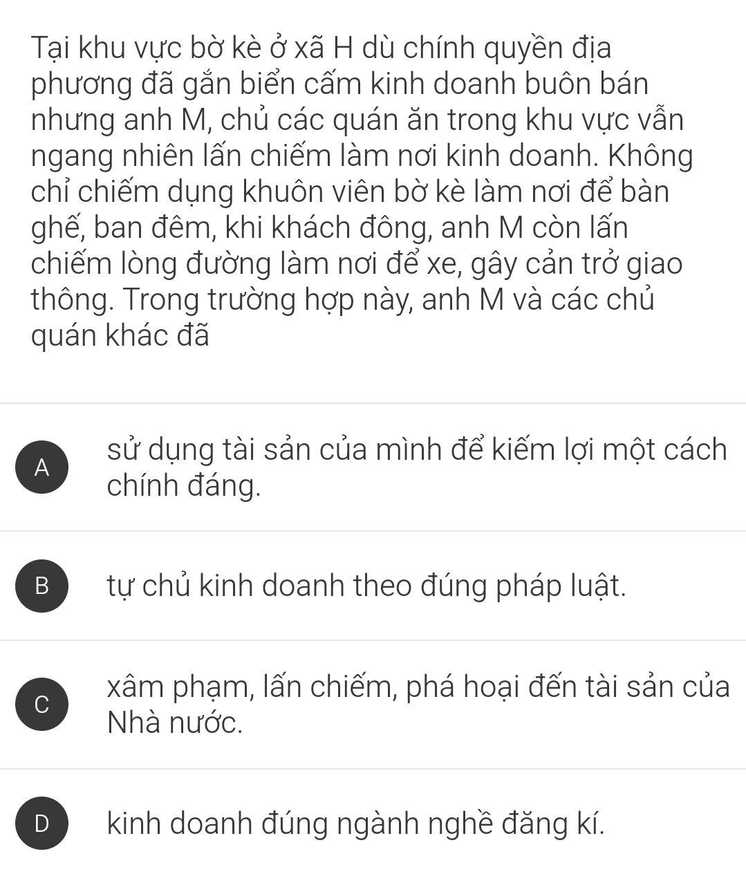 Tại khu vực bờ kè ở xã H dù chính quyền địa
phương đã gắn biển cấm kinh doanh buôn bán
nhưng anh M, chủ các quán ăn trong khu vực vẫn
ngang nhiên lấn chiếm làm nơi kinh doanh. Không
chỉ chiếm dụng khuôn viên bờ kè làm nơi để bàn
ghế, ban đêm, khi khách đông, anh M còn lấn
chiếm lòng đường làm nơi để xe, gây cản trở giao
thông. Trong trường hợp này, anh M và các chủ
quán khác đã
sử dụng tài sản của mình để kiếm lợi một cách
A
chính đáng.
B tự chủ kinh doanh theo đúng pháp luật.
C
xâm phạm, lấn chiếm, phá hoại đến tài sản của
Nhà nước.
D kinh doanh đúng ngành nghề đăng kí.