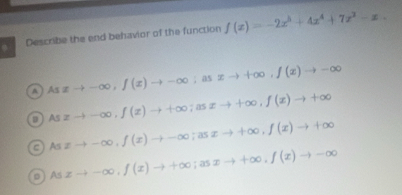 Describe the end behavior of the function f(x)=-2x^5+4x^4+7x^2-x.
A Asxto -∈fty , f(x)to -∈fty  1/4  as xto +∈fty , f(x)to -∈fty
D . As xto -∈fty , f(x)to +∈fty; asxto +∈fty , f(x)to +∈fty
cAs xto -∈fty , f(x)to -∈fty; asxto +∈fty , f(x)to +∈fty
0) 2 xto -∈fty , f(x)to +∈fty; asxto +∈fty , f(x)to -∈fty