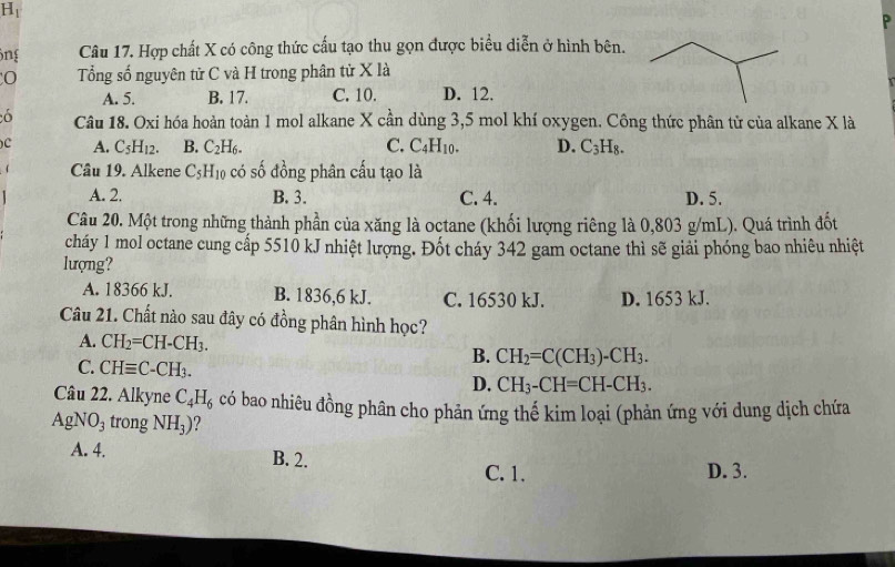 Hi
ông Câu 17. Hợp chất X có công thức cấu tạo thu gọn được biểu diễn ở hình bên.
Tổng số nguyên tử C và H trong phân tử X là
A. 5. B. 17. C. 10. D. 12.
6 Câu 18. Oxi hóa hoàn toàn 1 mol alkane X cần dùng 3, 5 mol khí oxygen. Công thức phân tử của alkane X là
c A. C_5H_12. B. C_2H_6. C. C_4H_10. D. C_3H_8. 
1 Câu 19. Alkene C_5H_10 có số đồng phân cấu tạo là
A. 2. B. 3. C. 4. D. 5.
Câu 20. Một trong những thành phần của xăng là octane (khối lượng riêng là 0,803 g/mL). Quá trình đốt
cháy 1 mol octane cung cấp 5510 kJ nhiệt lượng. Đốt cháy 342 gam octane thì sẽ giải phóng bao nhiêu nhiệt
lượng?
A. 18366 kJ. B. 1836, 6 kJ. C. 16530 kJ. D. 1653 kJ.
Câu 21. Chất nào sau đây có đồng phân hình học?
A. CH_2=CH-CH_3.
B. CH_2=C(CH_3)-CH_3.
C. CHequiv C-CH_3. CH_3-CH=CH-CH_3. 
D.
Câu 22. Alkyne C_4H_6 có bao nhiêu đồng phân cho phản ứng thể kim loại (phản ứng với dung dịch chứa
AgNO_3 trong NH_3) 7
A. 4. B. 2.
C. 1. D. 3.