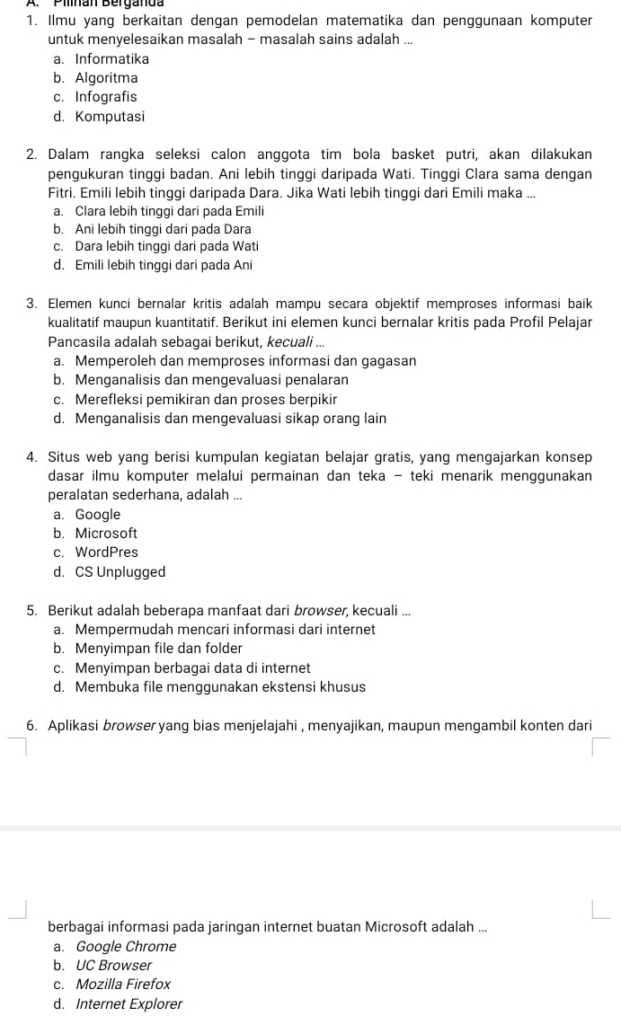 Pinan Berganda
1. Ilmu yang berkaitan dengan pemodelan matematika dan penggunaan komputer
untuk menyelesaikan masalah - masalah sains adalah ...
a. Informatika
b. Algoritma
c. Infografis
d. Komputasi
2. Dalam rangka seleksi calon anggota tim bola basket putri, akan dilakukan
pengukuran tinggi badan. Ani lebih tinggi daripada Wati. Tinggi Clara sama dengan
Fitri. Emili lebih tinggi daripada Dara. Jika Wati lebih tinggi dari Emili maka ...
a. Clara lebih tinggi dari pada Emili
b. Ani lebih tinggi dari pada Dara
c. Dara lebih tinggi dari pada Wati
d. Emili lebih tinggi dari pada Ani
3. Elemen kunci bernalar kritis adalah mampu secara objektif memproses informasi baik
kualitatif maupun kuantitatif. Berikut ini elemen kunci bernalar kritis pada Profil Pelajar
Pancasila adalah sebagai berikut, kecuali ...
a. Memperoleh dan memproses informasi dan gagasan
b. Menganalisis dan mengevaluasi penalaran
c. Merefleksi pemikiran dan proses berpikir
d. Menganalisis dan mengevaluasi sikap orang lain
4. Situs web yang berisi kumpulan kegiatan belajar gratis, yang mengajarkan konsep
dasar ilmu komputer melalui permainan dan teka - teki menarik menggunakan
peralatan sederhana, adalah ...
a. Google
b. Microsoft
c. WordPres
d. CS Unplugged
5. Berikut adalah beberapa manfaat dari browser, kecuali ...
a. Mempermudah mencari informasi dari internet
b. Menyimpan file dan folder
c. Menyimpan berbagai data di internet
d. Membuka file menggunakan ekstensi khusus
6. Aplikasi browser yang bias menjelajahi , menyajikan, maupun mengambil konten dari
berbagai informasi pada jaringan internet buatan Microsoft adalah ...
a. Google Chrome
b. UC Browser
c. Mozilla Firefox
d. Internet Explorer