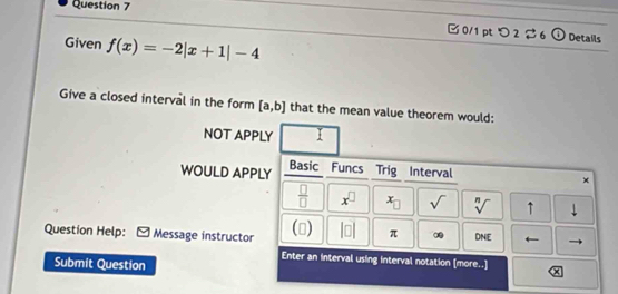 つ 2 $6 (i) Details
Given f(x)=-2|x+1|-4
Give a closed interval in the form [a,b] that the mean value theorem would:
NOT APPLY 
WOULD APPLY Basic Funcs Trig Interval
×
 □ /□   x^(□) x_□  sqrt() sqrt[n]() ↑ downarrow 
Question Help: Message instructor () beginvmatrix □ endvmatrix π ∞ DNE
Enter an interval using interval notation [more..]
Submit Question