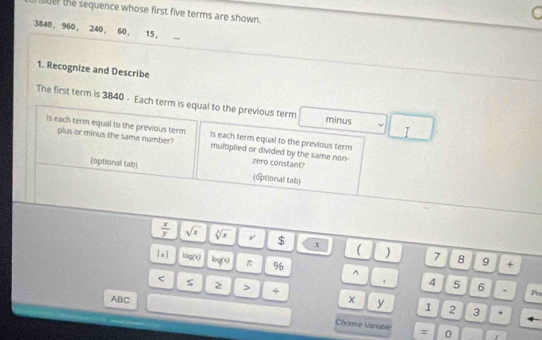 der the sequence whose first five terms are shown. 
C
3840, 960 ， 240 ， 60, 15, .. 
1. Recognize and Describe 
The first term is 3840 - Each term is equal to the previous term minus 
I 
Is each term equal to the previous term Is each term equal to the previous term 
plus or minus the same number? multiplied or divided by the same non- 
zero constant? 
(optional tab) (optional tab)
 x/y  sqrt(x) sqrt[y](x) r $ x ( ) 7 8 9
|x| log (x) log (x) π % 
+ 
^ 
4 5 6 ` Pre 
< S 2 > + x y 
ABC 3 * 
1 2
Choose Vaniable = 0