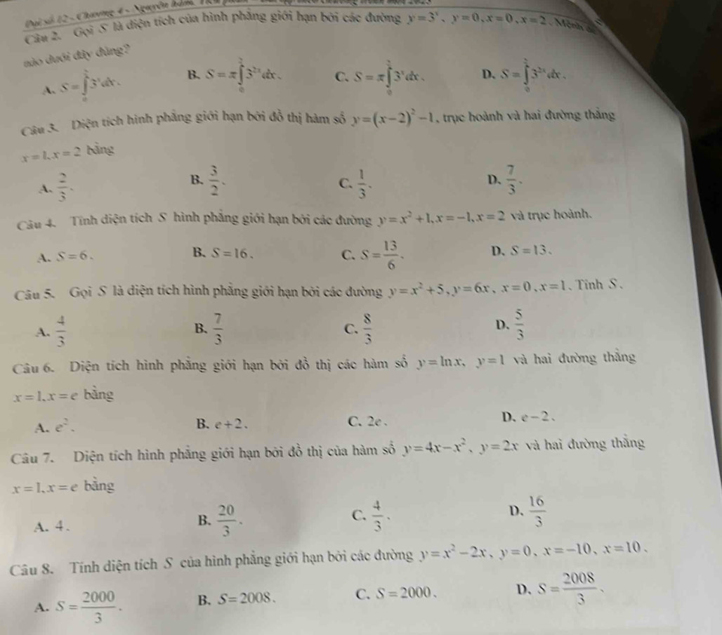 Đại số 12 - Chương 4 - Nguyên hàm, TR
Câu 2. Gọi S là diện tích của hình phẳng giới hạn bởi các đường y=3^x,y=0,x=0,x=2 Mérin e D
nào dưới đây đùng?
A. S=∈tlimits _0^((frac 5)4)3^(frac 1)4dx. B. S=π ∈tlimits _0^((frac 3)2)3^(2x)dx. C. S=π ∈tlimits _0^((frac π)4)3^xdx. D. S=∈tlimits _0^((frac 5^2))3^(2x)dx.
Câu 3. Diện tích hình phẳng giới hạn bởi đồ thị hàm số y=(x-2)^2-1 , trục hoành và hai đường thắng
x=1,x=2 bảng
B.
A.  2/3 .  3/2 .  1/3 . D.  7/3 .
C.
Câu 4. Tính diện tích S hình phẳng giới hạn bởi các đường y=x^2+1,x=-1,x=2 và trục hoành.
A. S=6. B. S=16. C. S= 13/6 .
D. S=13.
Câu 5. Gọi S là diện tích hình phẳng giới hạn bởi các đường y=x^2+5,y=6x,x=0,x=1 、 Tinh S .
A.  4/3  B.  7/3   8/3  D.  5/3 
C.
Câu 6. Diện tích hình phẳng giới hạn bởi đồ thị các hàm số y=ln x,y=1 và hai đường thắng
x=1,x=e bằng
D.
A. e^2. B. e+2. C. 2e . c-2.
Câu 7. Diện tích hình phẳng giới hạn bởi đồ thị của hàm số y=4x-x^2,y=2x và hai đường thắng
x=1,x=e bàng
A. 4 . B.  20/3 . C.  4/3 · D.  16/3 
Câu 8. Tính diện tích S của hình phẳng giới hạn bởi các đường y=x^2-2x,y=0,x=-10,x=10.
A. S= 2000/3 . B. S=2008.
C. S=2000. D. S= 2008/3 .