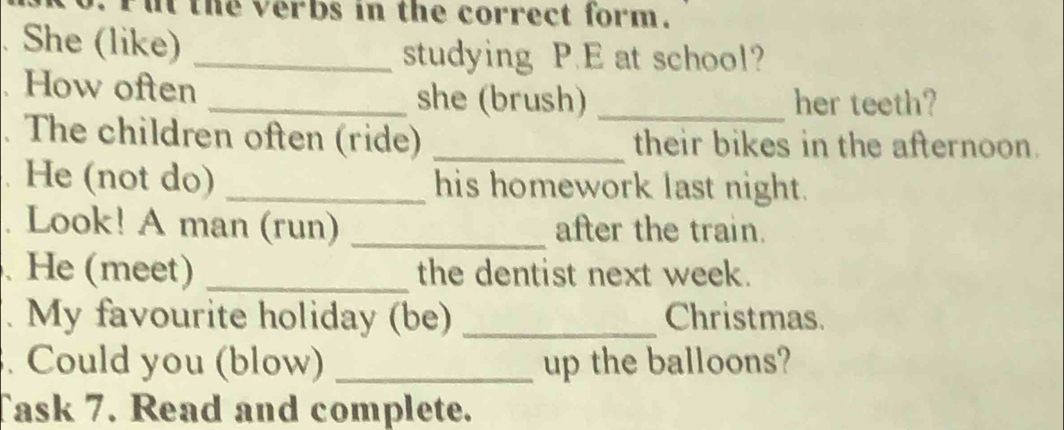 the verbs in the correct form. 
She (like)_ 
studying P.E at school? 
How often _she (brush) _her teeth? 
The children often (ride) _their bikes in the afternoon. 
He (not do) _his homework last night. 
Look! A man (run) _after the train. 
.He (meet) _the dentist next week. 
. My favourite holiday (be) _Christmas. 
. Could you (blow) _up the balloons? 
Task 7. Read and complete.