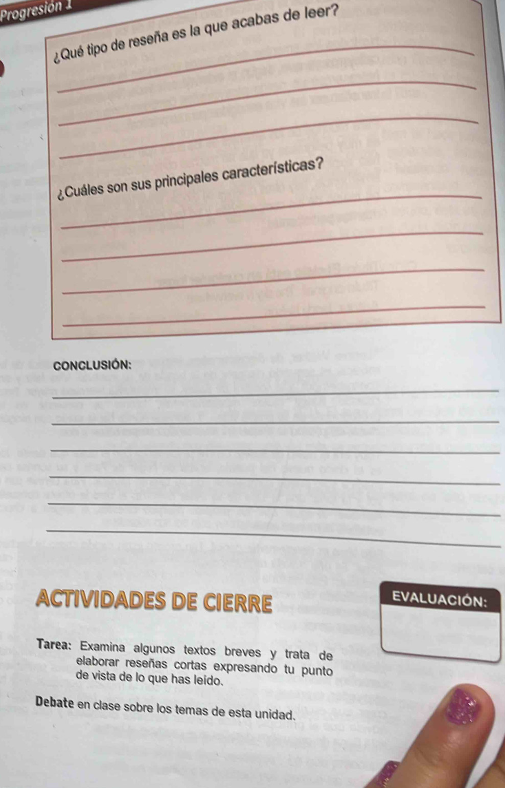 Progresión 1 
_ 
¿ Qué tipo de reseña es la que acabas de leer? 
_ 
_ 
_ 
¿Cuáles son sus principales características? 
_ 
_ 
_ 
CONCLUSIÓN: 
_ 
_ 
_ 
_ 
_ 
_ 
ACTIVIDADES DE CIERRE 
EVALUACIÓN: 
Tarea: Examina algunos textos breves y trata de 
elaborar reseñas cortas expresando tu punto 
de vista de lo que has leído. 
Debate en clase sobre los temas de esta unidad.