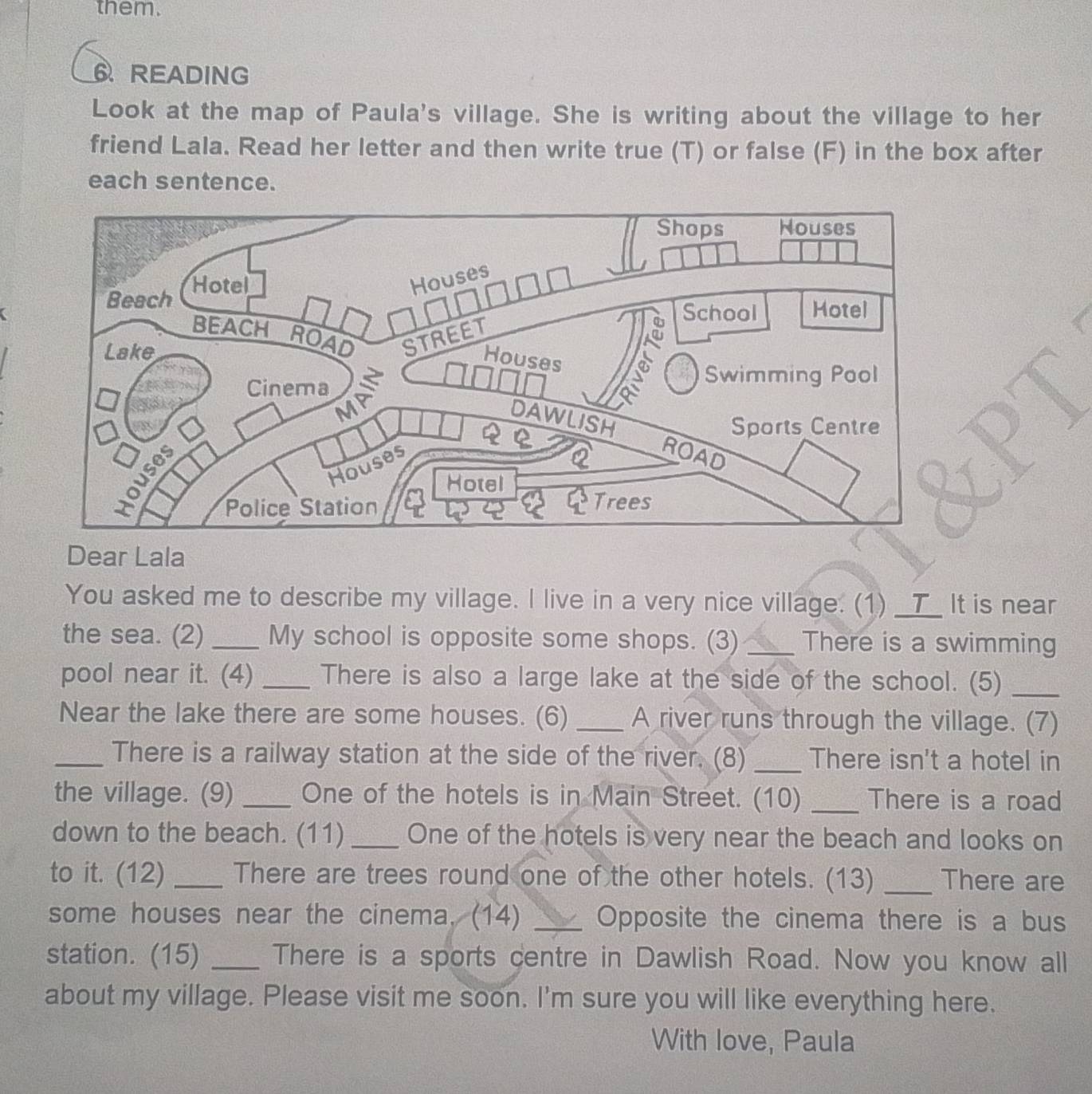 them. 
6 READING 
Look at the map of Paula's village. She is writing about the village to her 
friend Lala. Read her letter and then write true (T) or false (F) in the box after 
each sentence. 
Dear Lala 
You asked me to describe my village. I live in a very nice village. (1) __T_ It is near 
the sea. (2)_ My school is opposite some shops. (3) _There is a swimming 
pool near it. (4) _There is also a large lake at the side of the school. (5)_ 
Near the lake there are some houses. (6) _A river runs through the village. (7) 
_There is a railway station at the side of the river. (8)_ There isn't a hotel in 
the village. (9) _One of the hotels is in Main Street. (10) _There is a road 
down to the beach. (11) _One of the hotels is very near the beach and looks on 
to it. (12) _There are trees round one of the other hotels. (13) _There are 
some houses near the cinema. (14) _Opposite the cinema there is a bus 
station. (15) _There is a sports centre in Dawlish Road. Now you know all 
about my village. Please visit me soon. I'm sure you will like everything here. 
With love, Paula