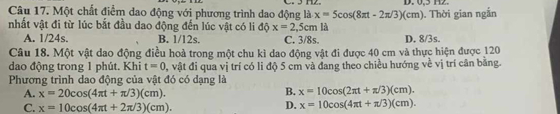 0, 5 H2.
Câu 17. Một chất điểm dao động với phương trình dao động là x=5cos (8π t-2π /3)(cm). Thời gian ngắn
nhất vật đi từ lúc bắt đầu dao động đến lúc vật có li độ x=2,5cm là
A. 1/24s. B. 1/12s. C. 3/8s. D. 8/3s.
Câu 18. Một vật dao động điều hoà trong một chu kì dao động vật đi được 40 cm và thực hiện được 120
dao động trong 1 phút. Khi t=0 0, vật đi qua vị trí có li độ 5 cm và đang theo chiều hướng về vị trí cân bằng.
Phương trình dao động của vật đó có dạng là
A. x=20cos (4π t+π /3)(cm).
B. x=10cos (2π t+π /3)(cm).
C. x=10cos (4π t+2π /3)(cm). D. x=10cos (4π t+π /3)(cm).