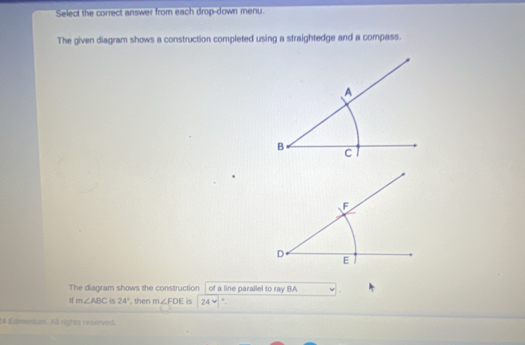 Select the correct answer from each drop-down menu. 
The given diagram shows a construction completed using a straightedge and a compass. 
The diagram shows the construction of a line parallel to ray BA
If m∠ ABC is 24° , then m∠ FDE is 24vee °. 
24 Edmentum. All rights reserved.