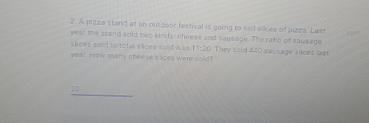 A pizza stand at an outdoor festival is going to sell slices of pizza. Last
year the stand sold two kinds: cheese and sausage. The ratio of sausage 
slices sold to total slices sold was 11:20 They sold 440 sausage slices last
year. How many cheese slices were sold? 
_
20