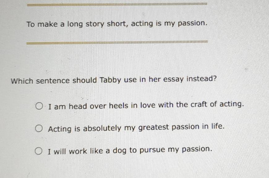 To make a long story short, acting is my passion.
_
Which sentence should Tabby use in her essay instead?
I am head over heels in love with the craft of acting.
Acting is absolutely my greatest passion in life.
I will work like a dog to pursue my passion.