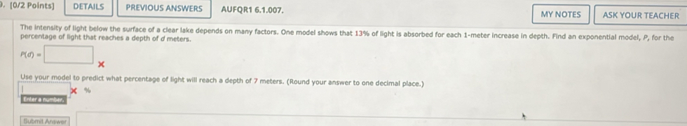 DETAILS PREVIOUS ANSWERS AUFQR1 6.1.007. MY NOTES ASK YOUR TEACHER 
The intensity of light below the surface of a clear lake depends on many factors. One model shows that 13% of light is absorbed for each 1-meter increase in depth. Find an exponential model, P, for the 
percentage of light that reaches a depth of d meters.
P(d)=□ *
Use your model to predict what percentage of light will reach a depth of 7 meters. (Round your answer to one decimal place.)
X %
Enter a number. 
Submit Answer