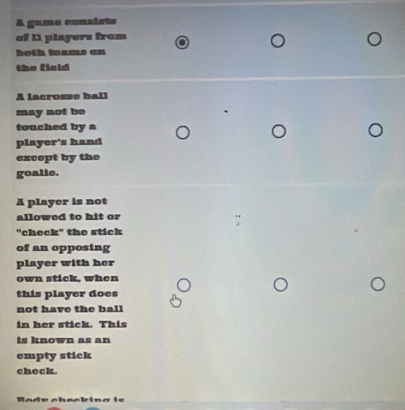 A game consists 
of 11 players from 
both teams an 
the field 
A lacrosse ball 
may not be 
touched by a 
player's hand 
except by the 
goalie. 
A player is not 
allowed to hit or 
"check" the stick 
of an opposing 
player with her 
own stick, when 
this player does 
not have the ball 
in her stick. This 
is known as an 
empty stick 
check. 
Radv checking ie