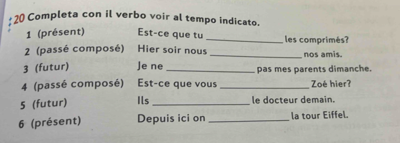 Completa con il verbo voir al tempo indicato. 
1 (présent) Est-ce que tu _les comprimés? 
2 (passé composé) Hier soir nous _nos amis. 
3 (futur) Je ne _pas mes parents dimanche. 
4 (passé composé) Est-ce que vous _Zoé hier? 
5 (futur) Ils _le docteur demain. 
6 (présent) Depuis ici on _la tour Eiffel.