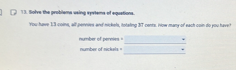 Solve the problems using systems of equations. 
You have 13 coins, all pennies and nickels, totaling 37 cents. How many of each coin do you have? 
_
number of pennies =
_ 
number of nickels =