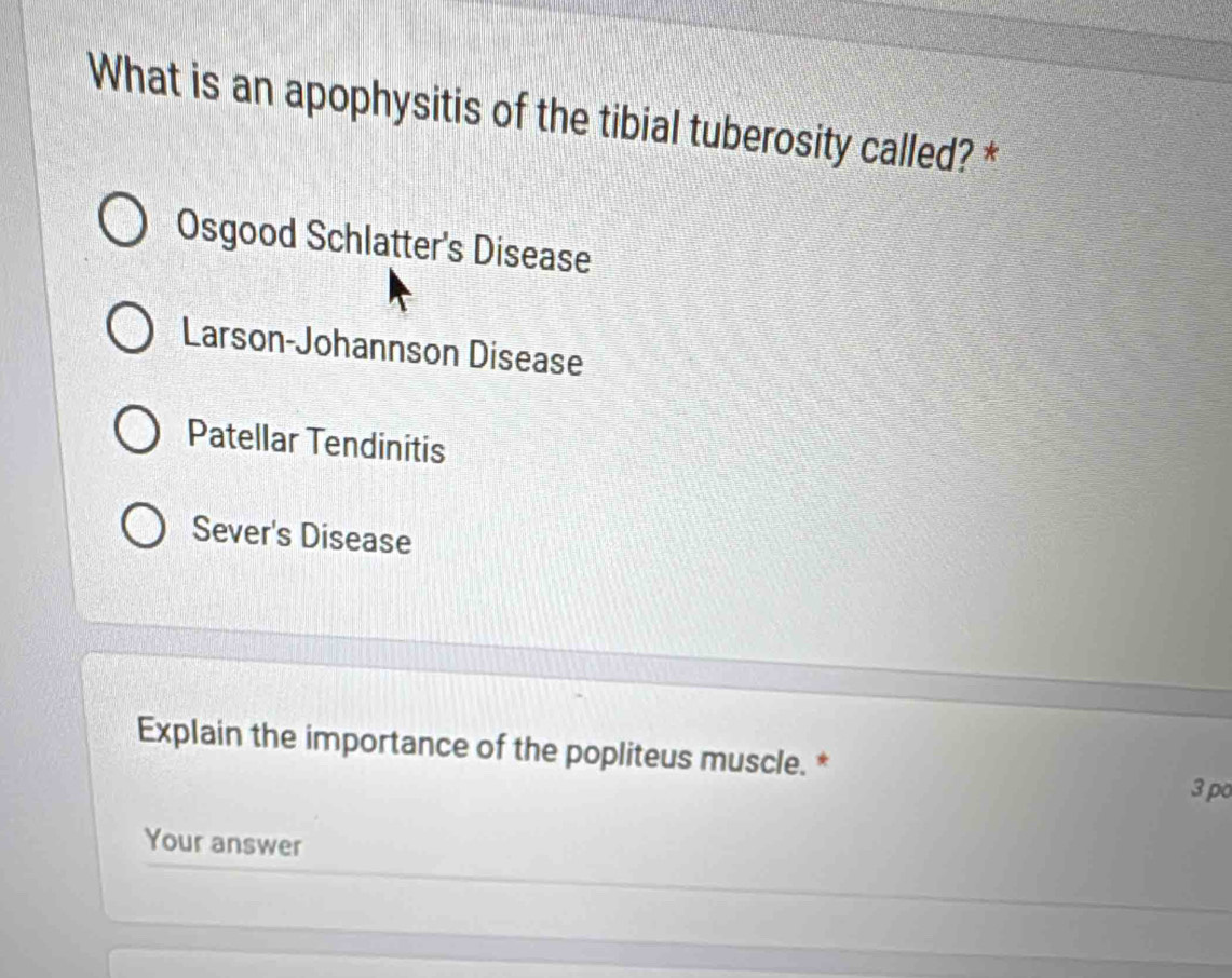 What is an apophysitis of the tibial tuberosity called? *
Osgood Schlatter's Disease
Larson-Johannson Disease
Patellar Tendinitis
Sever's Disease
Explain the importance of the popliteus muscle. * 3 po
Your answer