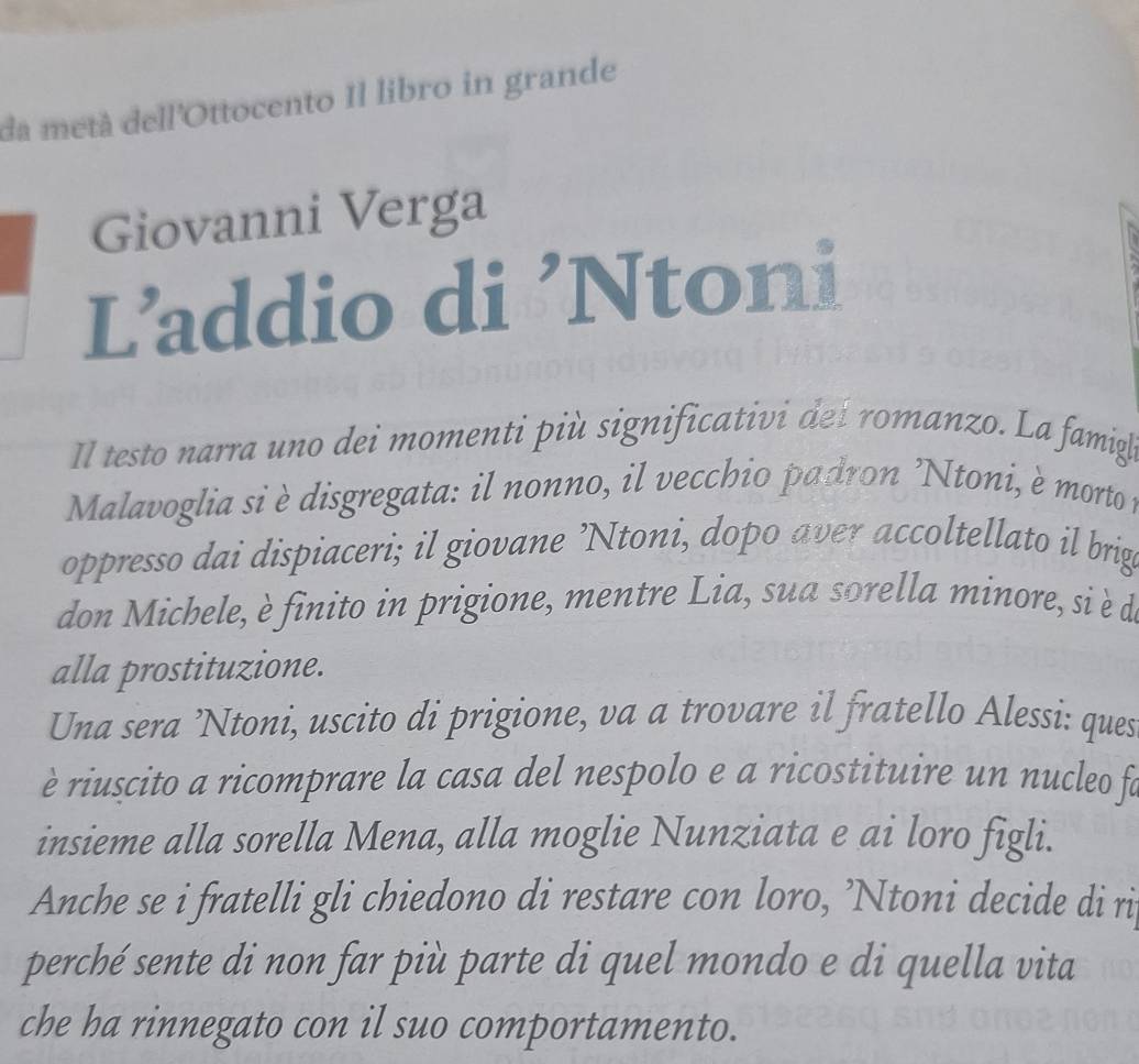 da metà dell'Ottocento Il libro in grande 
Giovanni Verga 
L’addio di ’Ntoni 
Il testo narra uno dei momenti più significativi de í romanzo. La famigl 
Malavoglia si è disgregata: il nonno, il vecchio padron 'Ntoni, è morto 
oppresso dai dispiaceri; il giovane ’Ntoni, dopo aver accoltellato il brige 
don Michele, è finito in prigione, mentre Lia, sua sorella minore, si è de 
alla prostituzione. 
Una sera ’Ntoni, uscito di prigione, va a trovare il fratello Alessi: ques 
è riuscito a ricomprare la casa del nespolo e a ricostituire un nucleo fe 
insieme alla sorella Mena, alla moglie Nunziata e ai loro figli. 
Anche se i fratelli gli chiedono di restare con loro, ’Ntoni decide di ri 
perché sente di non far più parte di quel mondo e di quella vita 
che ha rinnegato con il suo comportamento.