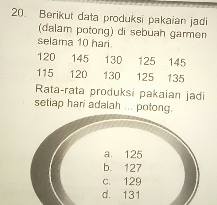 Berikut data produksi pakaian jadi
(dalam potong) di sebuah garmen
selama 10 hari.
120 145 130 125 145
115 120 130 125 135
Rata-rata produksi pakaian jadi
setiap hari adalah ... potong.
a. 125
b. 127
c. 129
d. 131