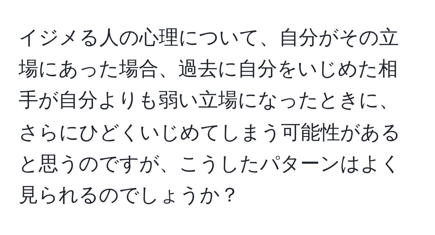 イジメる人の心理について、自分がその立場にあった場合、過去に自分をいじめた相手が自分よりも弱い立場になったときに、さらにひどくいじめてしまう可能性があると思うのですが、こうしたパターンはよく見られるのでしょうか？