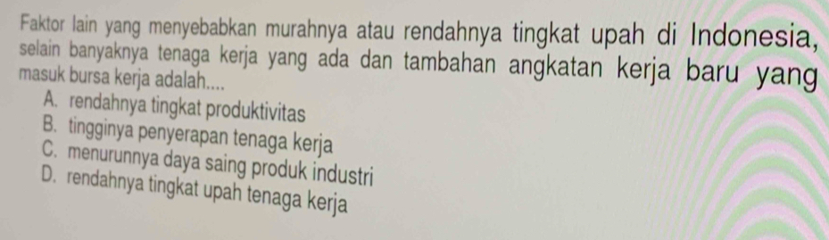 Faktor lain yang menyebabkan murahnya atau rendahnya tingkat upah di Indonesia,
selain banyaknya tenaga kerja yang ada dan tambahan angkatan kerja baru yang 
masuk bursa kerja adalah....
A. rendahnya tingkat produktivitas
B. tingginya penyerapan tenaga kerja
C. menurunnya daya saing produk industri
D. rendahnya tingkat upah tenaga kerja