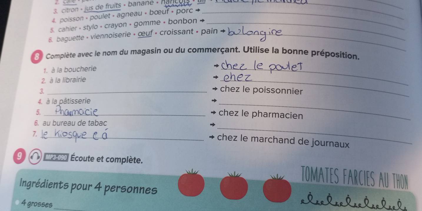 care 
3. citron « jus de fruits « banane « harco_ 
_ 
4. poisson + poulet » agneau + bœuf • porc_ 
5. cahier • stylo • crayon • gomme • bonbon_ 
6. baguette - viennoiserie • œuf • croissant • pain_ 
8 Complète avec le nom du magasin ou du commerçant. Utilise la bonne préposition. 
1. à la boucherie 
2. à la librairie 
_ 
3._ 
_ 
chez le poissonnier 
4. à la pâtisserie 
5._ 
_ 
chez le pharmacien 
6. au bureau de tabac 
7. 
_ 
_chez le marchand de journaux 
9 MP3-090| Écoute et complète. TOMATES FARCIES AU THON 
Ingrédients pour 4 personnes 
4 grosses_