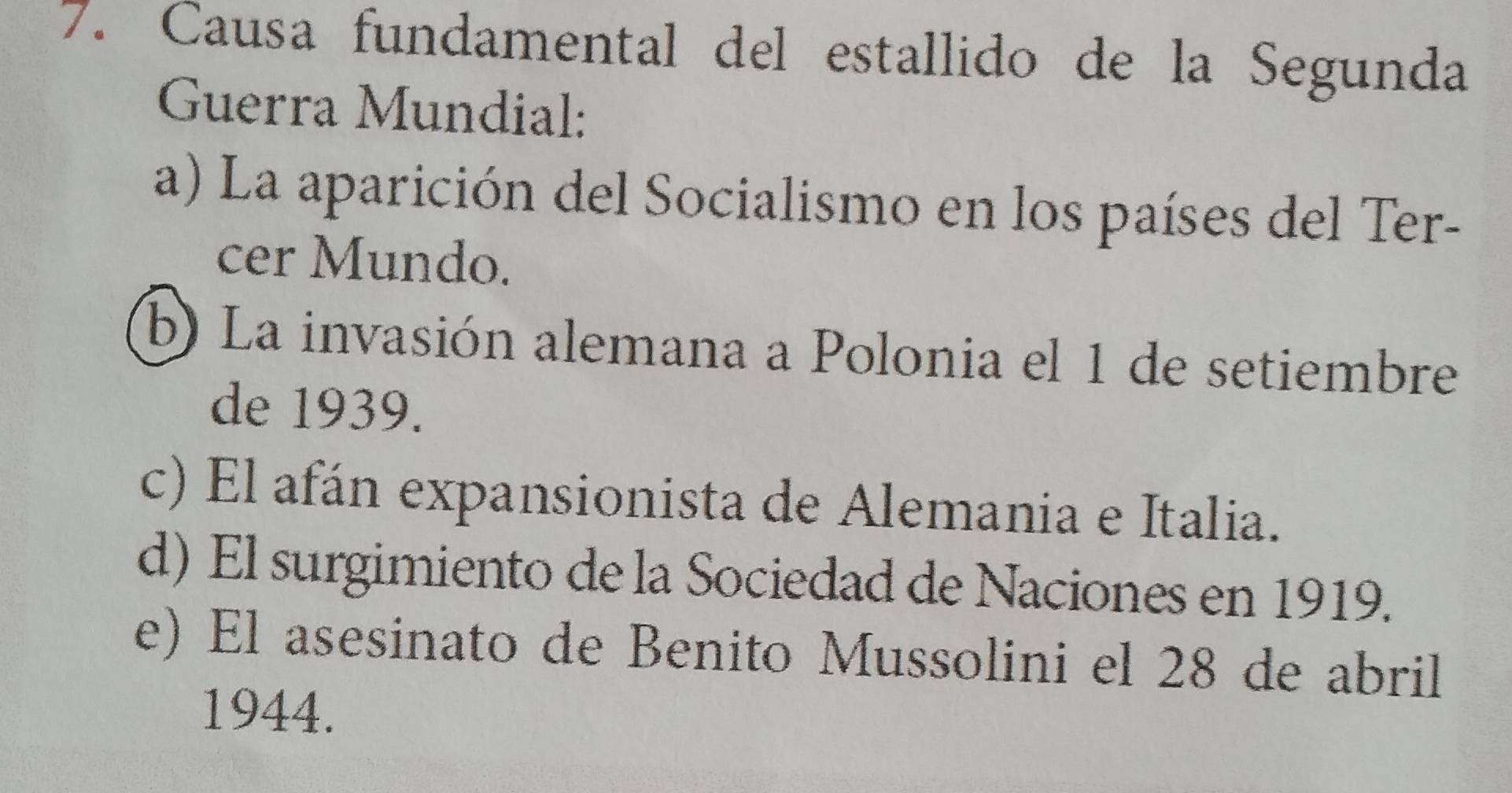 Causa fundamental del estallido de la Segunda
Guerra Mundial:
a) La aparición del Socialismo en los países del Ter-
cer Mundo.
b) La invasión alemana a Polonia el 1 de setiembre
de 1939.
c) El afán expansionista de Alemania e Italia.
d) El surgimiento de la Sociedad de Naciones en 1919.
e) El asesinato de Benito Mussolini el 28 de abril
1944.