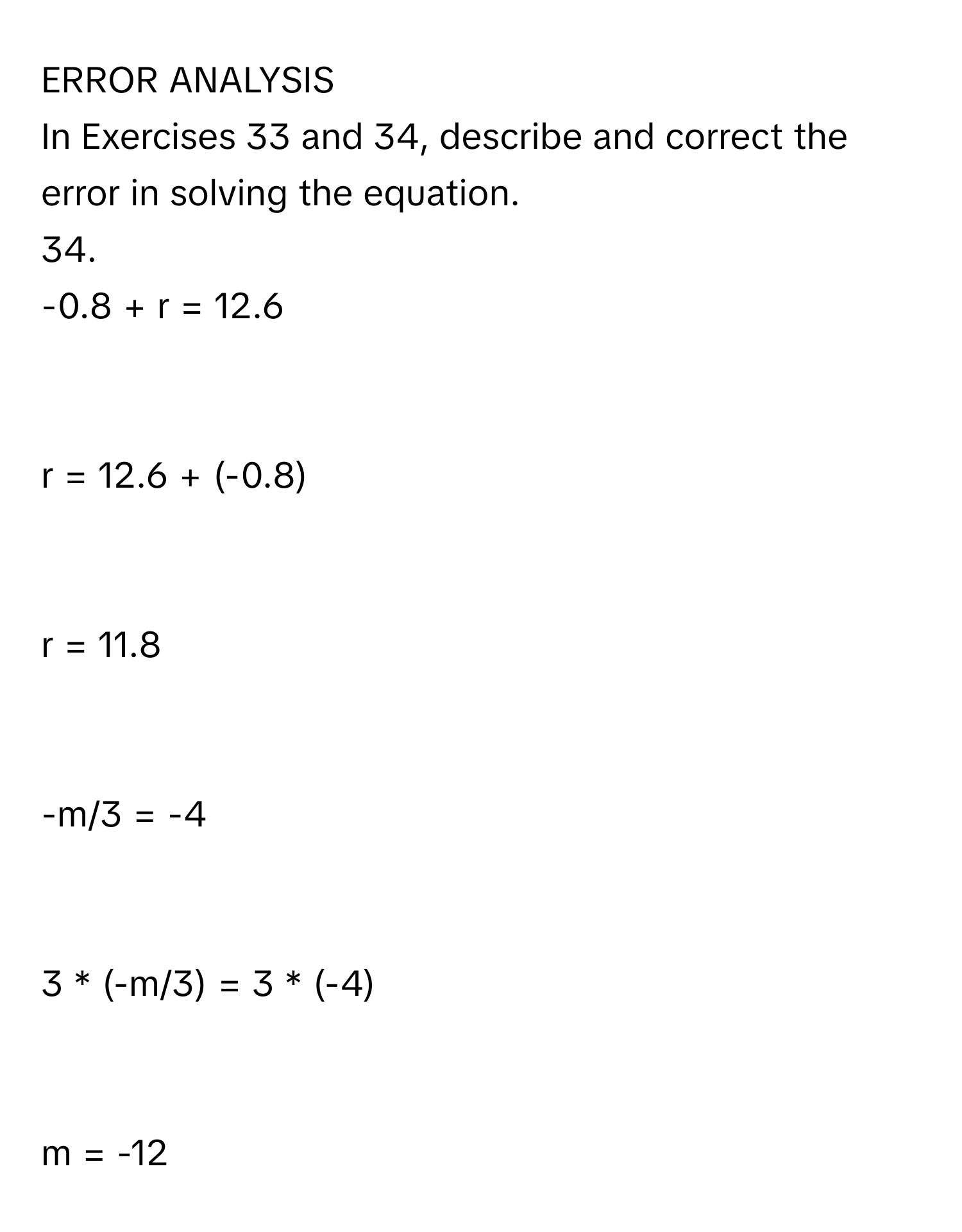 ERROR ANALYSIS 
In Exercises 33 and 34, describe and correct the error in solving the equation. 
34. 
-0.8 + r = 12.6

r = 12.6 + (-0.8)

r = 11.8

-m/3 = -4

3 * (-m/3) = 3 * (-4)

m = -12