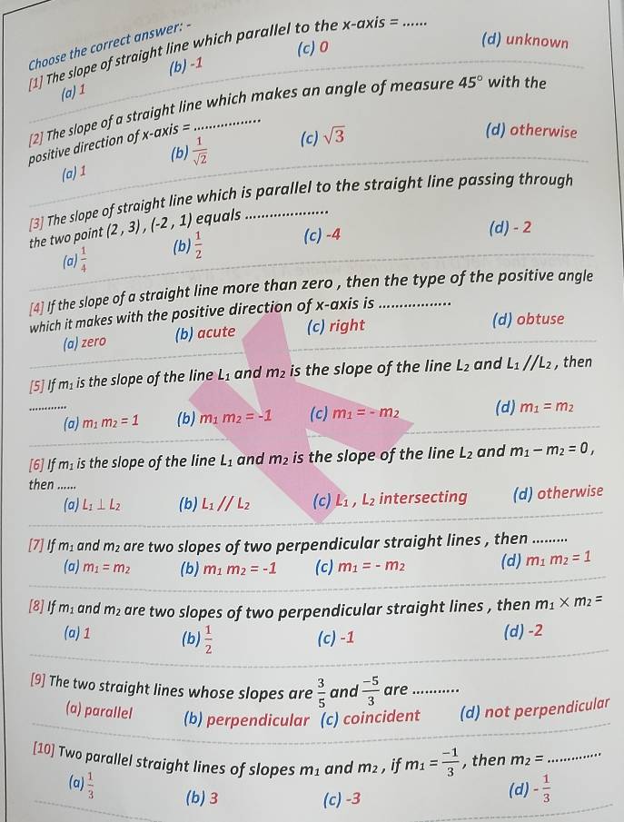 Choose the correct answer: -
(c) 0
(d) unknown
[1] The slope of straight line which parallel to the x-axis =_
(a) 1 (b) -1
[2] The slope of a straight line which makes an angle of measure 45° with the
positive direction of x-ax is =
(d) otherwise
(b)
(a) 1  1/sqrt(2)  (c) sqrt(3)
[3] The slope of straight line which is parallel to the straight line passing through
the two point (2,3),(-2,1) equals
(a)  1/4  (b)  1/2 
(c) -4 (d) - 2
[4] If the slope of a straight line more than zero , then the type of the positive angle
which it makes with the positive direction of x-axis is_
(a) zero (b) acute (c) right (d) obtuse
[5] If m_1 is the slope of the line L_1 and m_2 is the slope of the line L_2 and L_1parallel L_2 , then
_(a) m_1m_2=1 (b) m_1m_2=-1 (c) m_1=-m_2 (d) m_1=m_2
[6]If m_1 is the slope of the line L_1 and m_2 is the slope of the line L_2 and m_1-m_2=0,
then ......
(a) L_1⊥ L_2 (b) L_1parallel L_2 (c) L_1,L_2 intersecting (d) otherwise
[7] If m_1 and m_2 are two slopes of two perpendicular straight lines , then ........
(a) m_1=m_2 (b) m_1m_2=-1 (c) m_1=-m_2 (d) m_1m_2=1
[8]If m_1 and m_2 are two slopes of two perpendicular straight lines , then m_1* m_2=
(a) 1 (b)  1/2  (c) -1 (d) -2
[9] The two straight lines whose slopes are  3/5  and  (-5)/3  are_
(a) parallel (b) perpendicular (c) coincident (d) not perpendicular
[10] Two parallel straight lines of slopes m_1 and m_2 , if m_1= (-1)/3  , then m_2= _
(a)  1/3  (b) 3
(c) -3 (d) - 1/3 