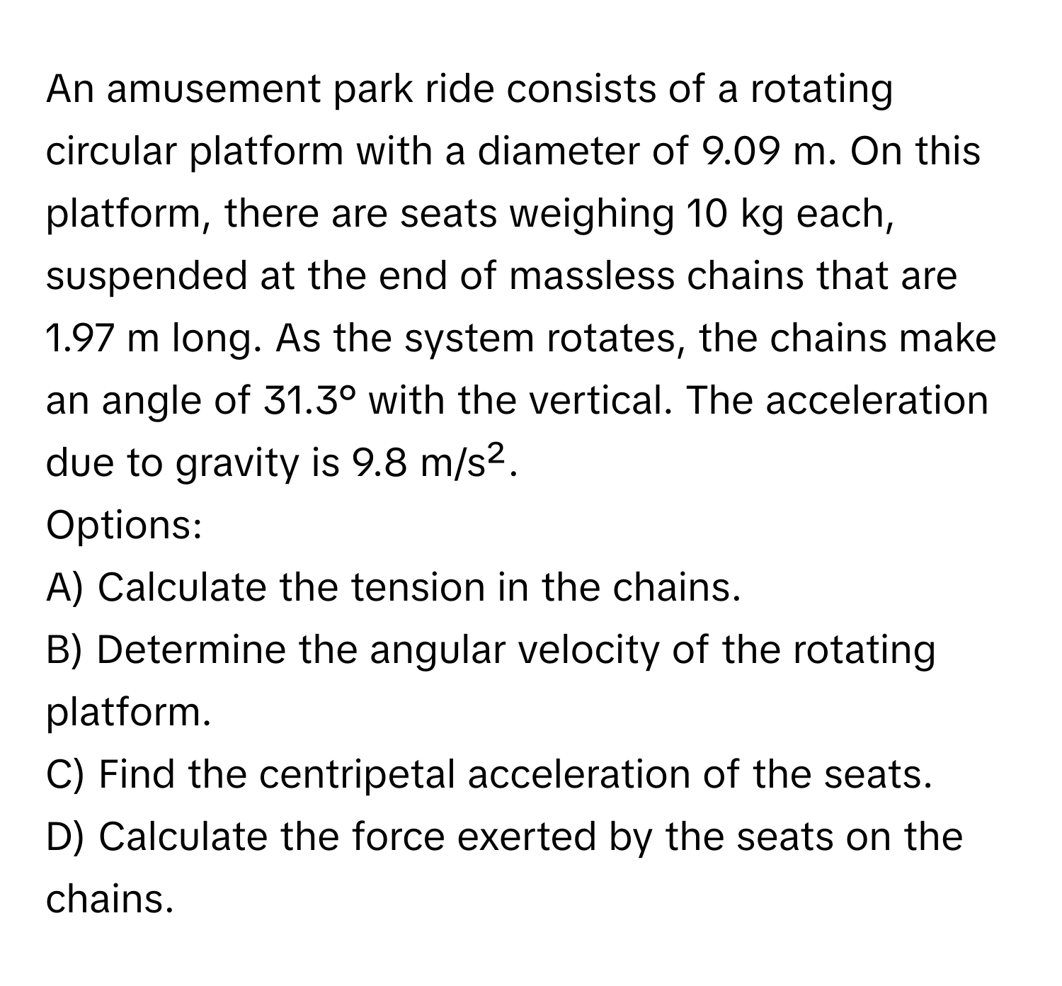 An amusement park ride consists of a rotating circular platform with a diameter of 9.09 m. On this platform, there are seats weighing 10 kg each, suspended at the end of massless chains that are 1.97 m long. As the system rotates, the chains make an angle of 31.3° with the vertical. The acceleration due to gravity is 9.8 m/s².

Options:
A) Calculate the tension in the chains.
B) Determine the angular velocity of the rotating platform.
C) Find the centripetal acceleration of the seats.
D) Calculate the force exerted by the seats on the chains.